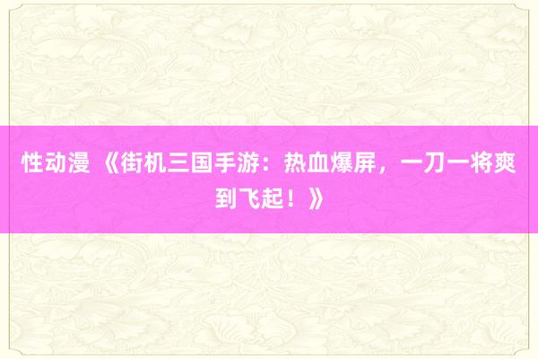 性动漫 《街机三国手游：热血爆屏，一刀一将爽到飞起！》