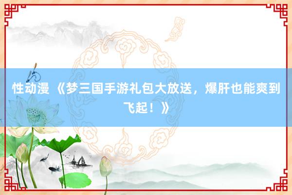 性动漫 《梦三国手游礼包大放送，爆肝也能爽到飞起！》