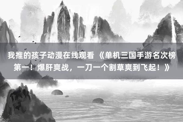 我推的孩子动漫在线观看 《单机三国手游名次榜第一！爆肝爽战，一刀一个割草爽到飞起！》
