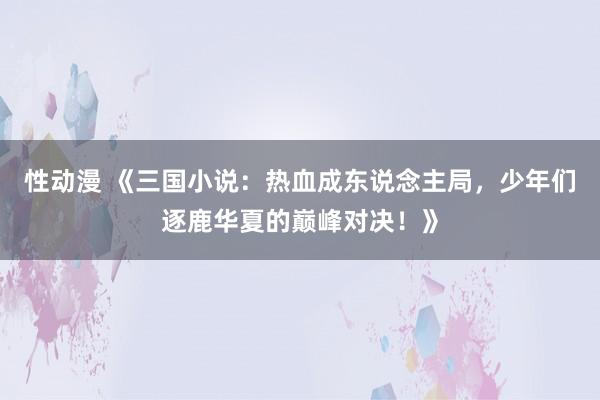 性动漫 《三国小说：热血成东说念主局，少年们逐鹿华夏的巅峰对决！》