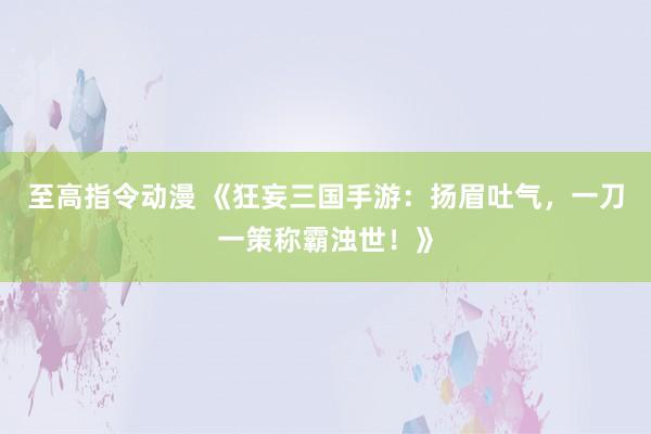 至高指令动漫 《狂妄三国手游：扬眉吐气，一刀一策称霸浊世！》