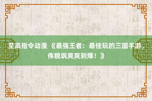至高指令动漫 《最强王者：最佳玩的三国手游，伟貌飒爽爽到爆！》
