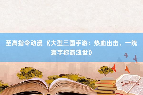 至高指令动漫 《大型三国手游：热血出击，一统寰宇称霸浊世》