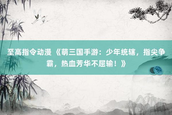 至高指令动漫 《萌三国手游：少年统辖，指尖争霸，热血芳华不屈输！》