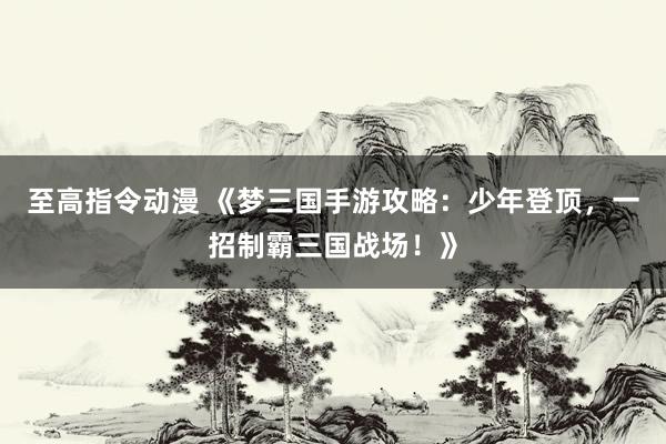 至高指令动漫 《梦三国手游攻略：少年登顶，一招制霸三国战场！》