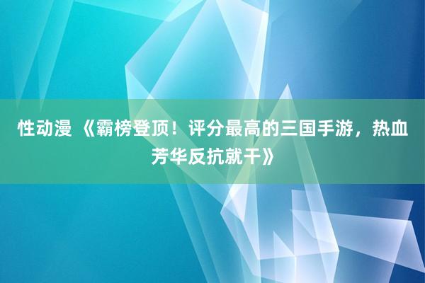 性动漫 《霸榜登顶！评分最高的三国手游，热血芳华反抗就干》