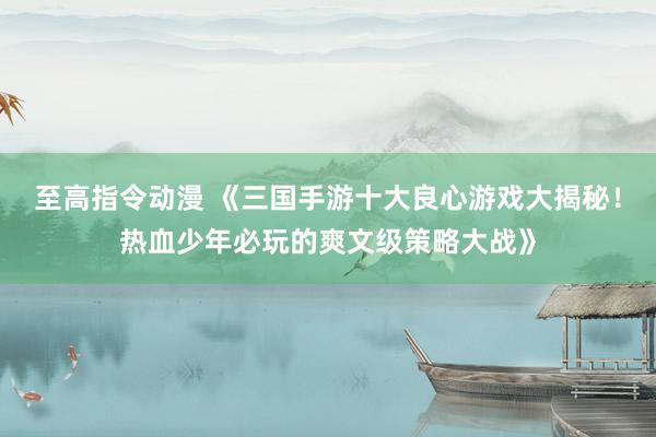 至高指令动漫 《三国手游十大良心游戏大揭秘！热血少年必玩的爽文级策略大战》