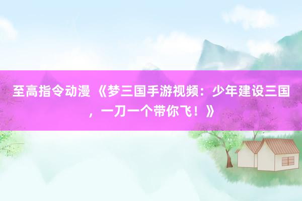 至高指令动漫 《梦三国手游视频：少年建设三国，一刀一个带你飞！》