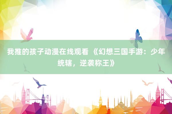 我推的孩子动漫在线观看 《幻想三国手游：少年统辖，逆袭称王》