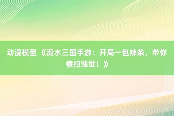 动漫模型 《涎水三国手游：开局一包辣条，带你横扫浊世！》