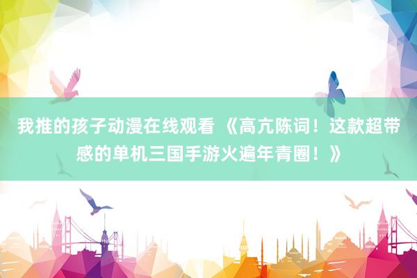 我推的孩子动漫在线观看 《高亢陈词！这款超带感的单机三国手游火遍年青圈！》