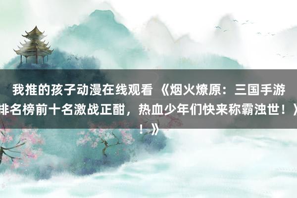 我推的孩子动漫在线观看 《烟火燎原：三国手游排名榜前十名激战正酣，热血少年们快来称霸浊世！》