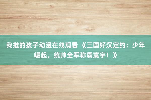 我推的孩子动漫在线观看 《三国好汉定约：少年崛起，统帅全军称霸寰宇！》