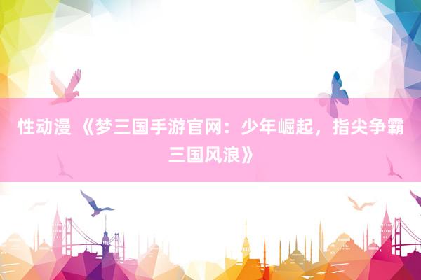 性动漫 《梦三国手游官网：少年崛起，指尖争霸三国风浪》