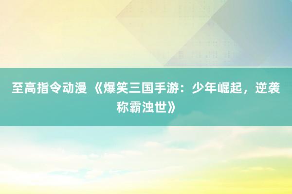 至高指令动漫 《爆笑三国手游：少年崛起，逆袭称霸浊世》