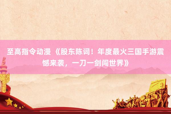 至高指令动漫 《股东陈词！年度最火三国手游震憾来袭，一刀一剑闯世界》