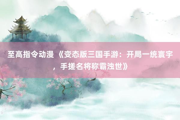 至高指令动漫 《变态版三国手游：开局一统寰宇，手搓名将称霸浊世》