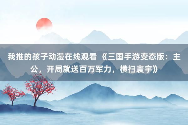 我推的孩子动漫在线观看 《三国手游变态版：主公，开局就送百万军力，横扫寰宇》
