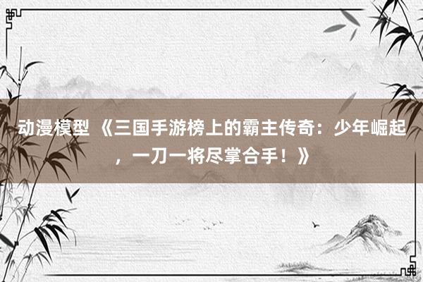 动漫模型 《三国手游榜上的霸主传奇：少年崛起，一刀一将尽掌合手！》