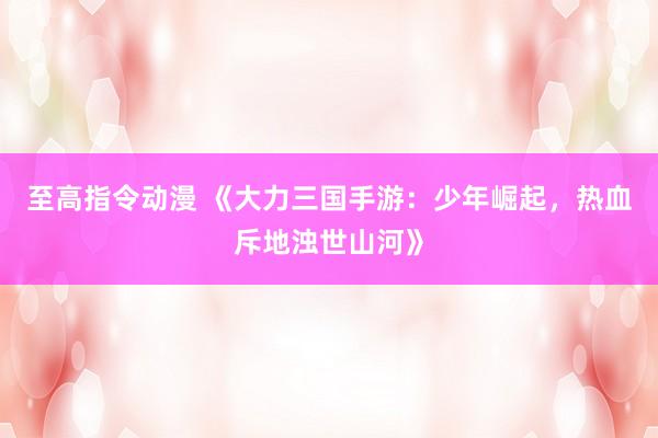 至高指令动漫 《大力三国手游：少年崛起，热血斥地浊世山河》