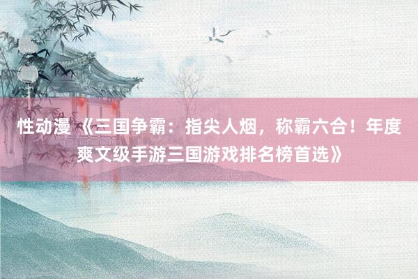 性动漫 《三国争霸：指尖人烟，称霸六合！年度爽文级手游三国游戏排名榜首选》