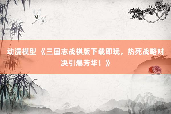 动漫模型 《三国志战棋版下载即玩，热死战略对决引爆芳华！》