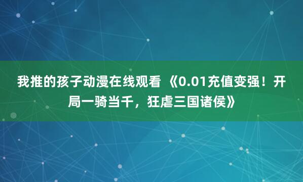 我推的孩子动漫在线观看 《0.01充值变强！开局一骑当千，狂虐三国诸侯》