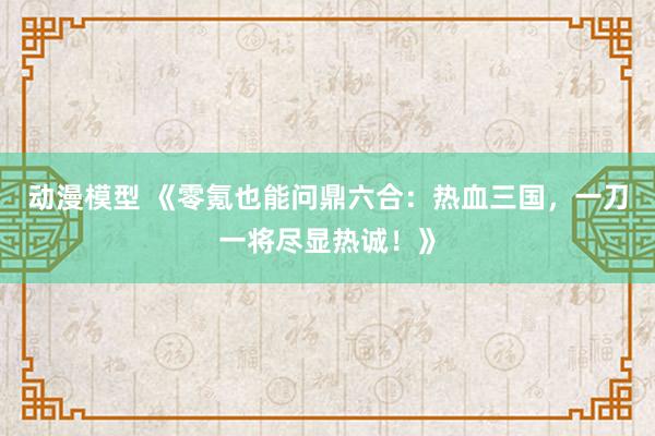 动漫模型 《零氪也能问鼎六合：热血三国，一刀一将尽显热诚！》