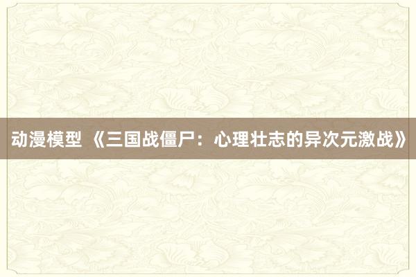 动漫模型 《三国战僵尸：心理壮志的异次元激战》