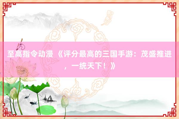 至高指令动漫 《评分最高的三国手游：茂盛推进，一统天下！》