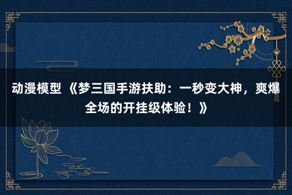 动漫模型 《梦三国手游扶助：一秒变大神，爽爆全场的开挂级体验！》