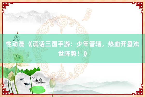 性动漫 《谎话三国手游：少年管辖，热血开垦浊世阵势！》