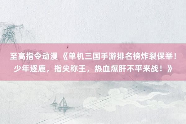 至高指令动漫 《单机三国手游排名榜炸裂保举！少年逐鹿，指尖称王，热血爆肝不平来战！》