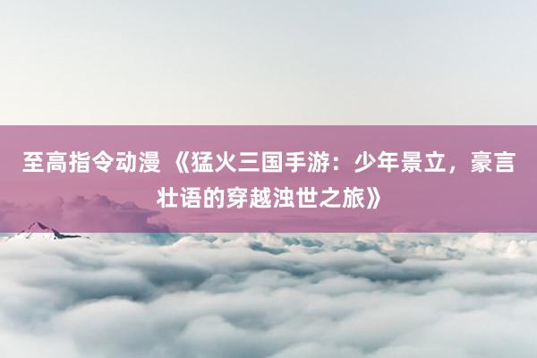 至高指令动漫 《猛火三国手游：少年景立，豪言壮语的穿越浊世之旅》