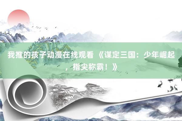 我推的孩子动漫在线观看 《谋定三国：少年崛起，指尖称霸！》