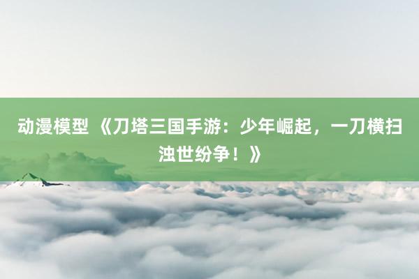 动漫模型 《刀塔三国手游：少年崛起，一刀横扫浊世纷争！》
