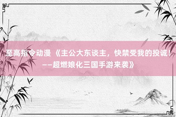至高指令动漫 《主公大东谈主，快禁受我的投诚！——超燃娘化三国手游来袭》