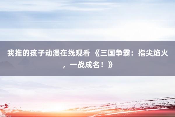 我推的孩子动漫在线观看 《三国争霸：指尖焰火，一战成名！》