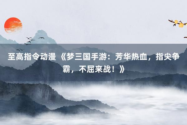 至高指令动漫 《梦三国手游：芳华热血，指尖争霸，不屈来战！》