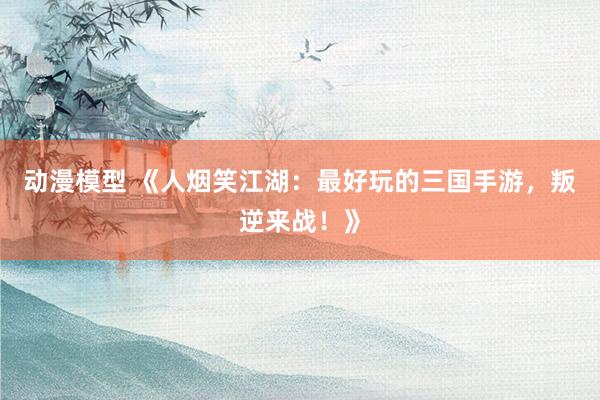 动漫模型 《人烟笑江湖：最好玩的三国手游，叛逆来战！》