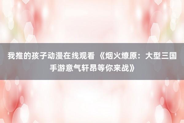 我推的孩子动漫在线观看 《烟火燎原：大型三国手游意气轩昂等你来战》
