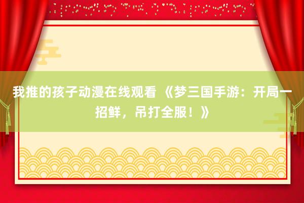 我推的孩子动漫在线观看 《梦三国手游：开局一招鲜，吊打全服！》