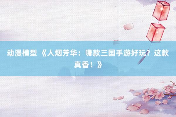 动漫模型 《人烟芳华：哪款三国手游好玩？这款真香！》