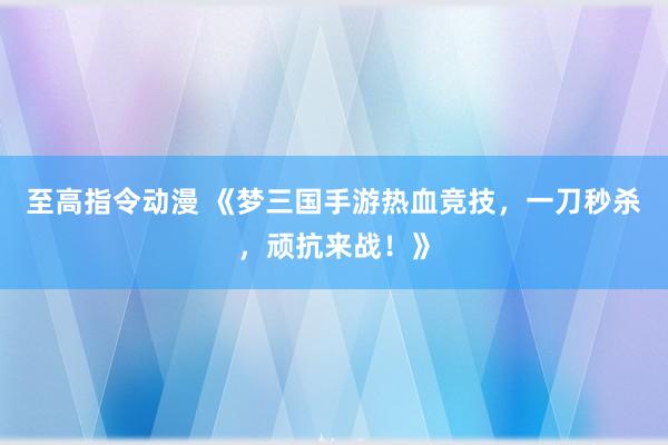 至高指令动漫 《梦三国手游热血竞技，一刀秒杀，顽抗来战！》