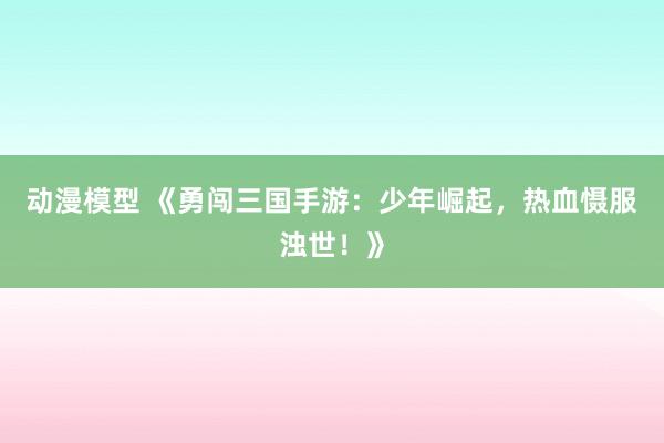 动漫模型 《勇闯三国手游：少年崛起，热血慑服浊世！》
