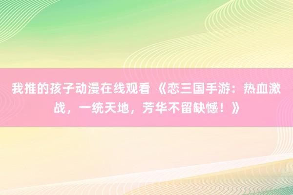 我推的孩子动漫在线观看 《恋三国手游：热血激战，一统天地，芳华不留缺憾！》