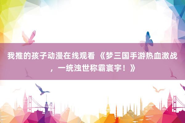 我推的孩子动漫在线观看 《梦三国手游热血激战，一统浊世称霸寰宇！》