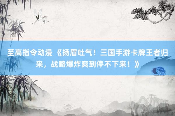 至高指令动漫 《扬眉吐气！三国手游卡牌王者归来，战略爆炸爽到停不下来！》