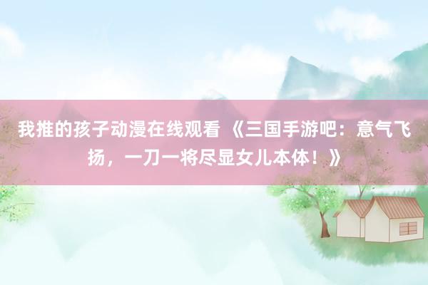 我推的孩子动漫在线观看 《三国手游吧：意气飞扬，一刀一将尽显女儿本体！》