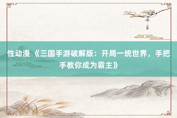 性动漫 《三国手游破解版：开局一统世界，手把手教你成为霸主》